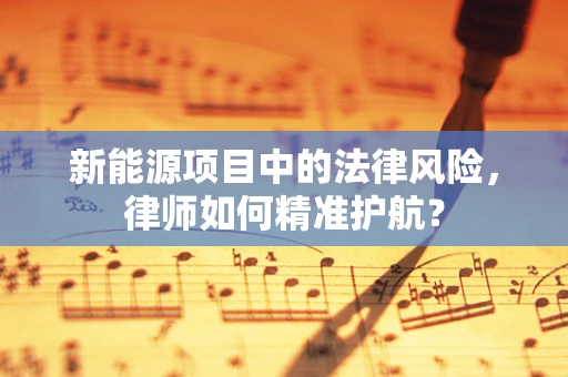 新能源项目中的法律风险，律师如何精准护航？