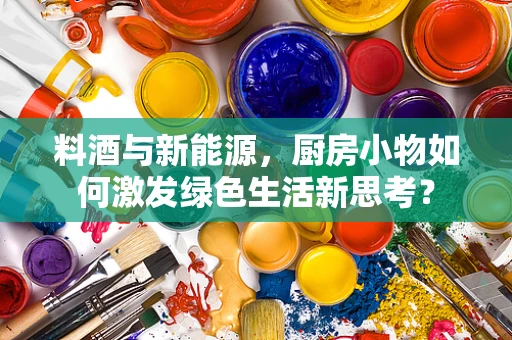 料酒与新能源，厨房小物如何激发绿色生活新思考？