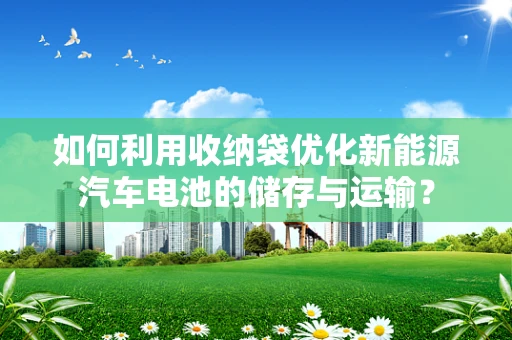 如何利用收纳袋优化新能源汽车电池的储存与运输？
