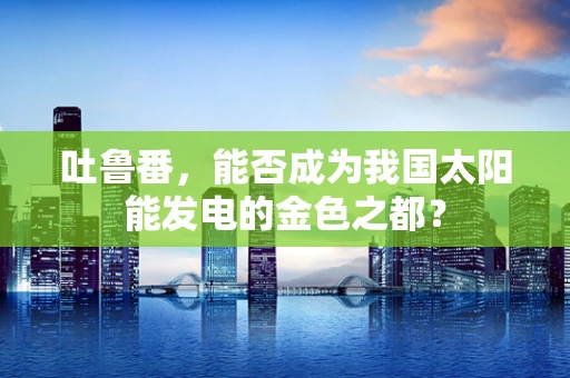 吐鲁番，能否成为我国太阳能发电的金色之都？