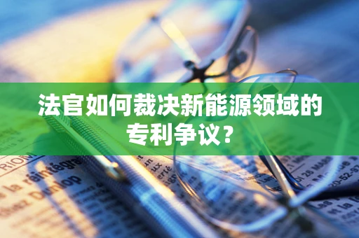 法官如何裁决新能源领域的专利争议？