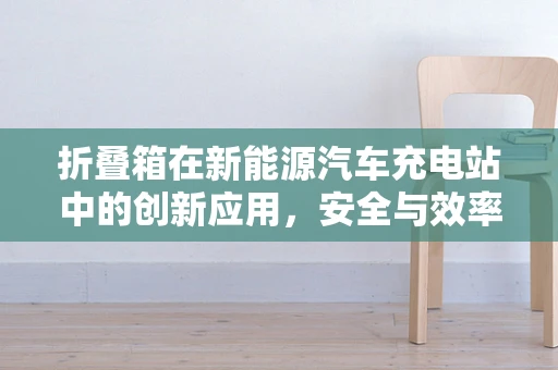 折叠箱在新能源汽车充电站中的创新应用，安全与效率的双重挑战？
