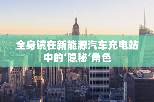 全身镜在新能源汽车充电站中的‘隐秘’角色