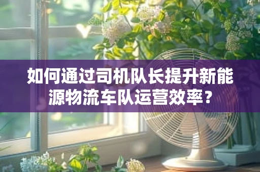 如何通过司机队长提升新能源物流车队运营效率？