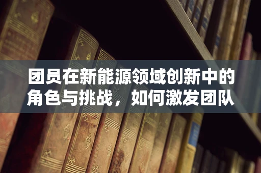 团员在新能源领域创新中的角色与挑战，如何激发团队的创新潜能？