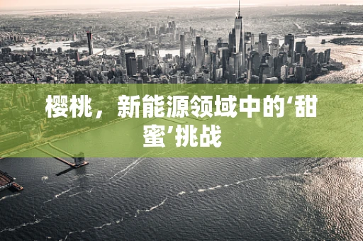 樱桃，新能源领域中的‘甜蜜’挑战