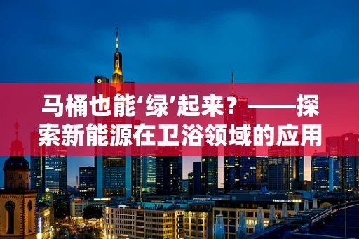 马桶也能‘绿’起来？——探索新能源在卫浴领域的应用