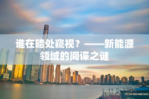 谁在暗处窥视？——新能源领域的间谍之谜