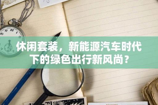 休闲套装，新能源汽车时代下的绿色出行新风尚？