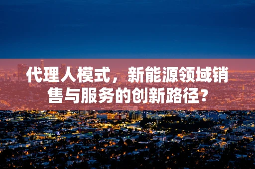 代理人模式，新能源领域销售与服务的创新路径？