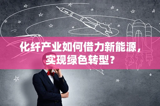 化纤产业如何借力新能源，实现绿色转型？