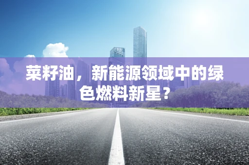 菜籽油，新能源领域中的绿色燃料新星？