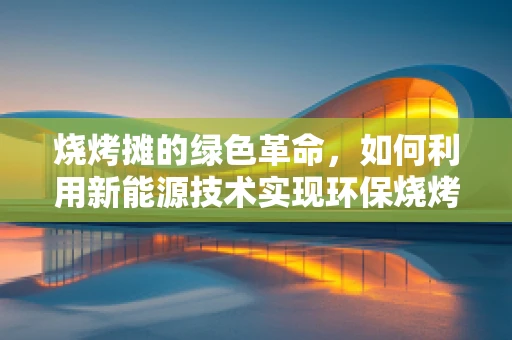 烧烤摊的绿色革命，如何利用新能源技术实现环保烧烤？