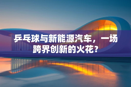 乒乓球与新能源汽车，一场跨界创新的火花？