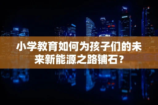 小学教育如何为孩子们的未来新能源之路铺石？