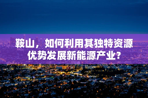鞍山，如何利用其独特资源优势发展新能源产业？