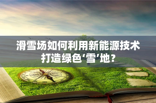 滑雪场如何利用新能源技术打造绿色‘雪’地？