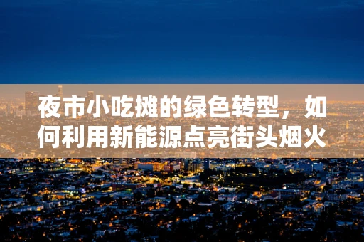 夜市小吃摊的绿色转型，如何利用新能源点亮街头烟火？