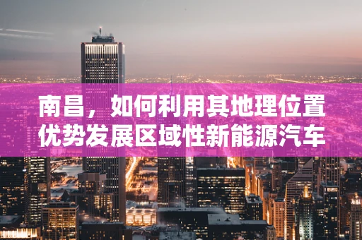 南昌，如何利用其地理位置优势发展区域性新能源汽车充电网络？