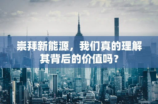崇拜新能源，我们真的理解其背后的价值吗？