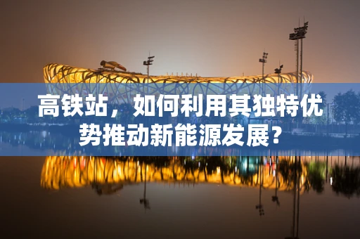 高铁站，如何利用其独特优势推动新能源发展？