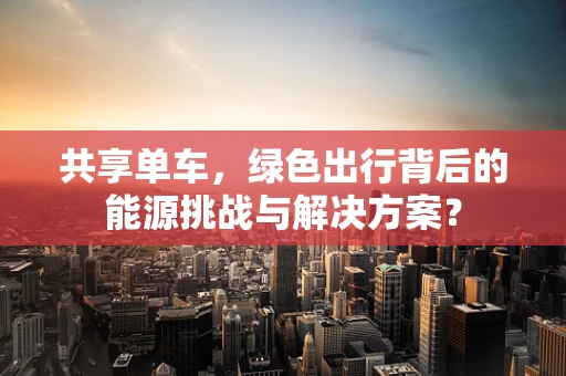 共享单车，绿色出行背后的能源挑战与解决方案？