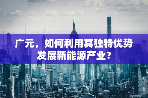 广元，如何利用其独特优势发展新能源产业？