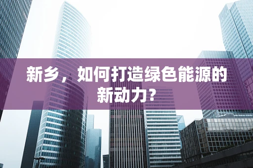 新乡，如何打造绿色能源的新动力？