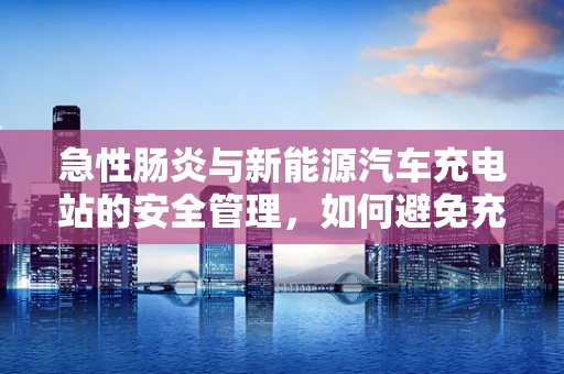 急性肠炎与新能源汽车充电站的安全管理，如何避免充电站腹泻事件？