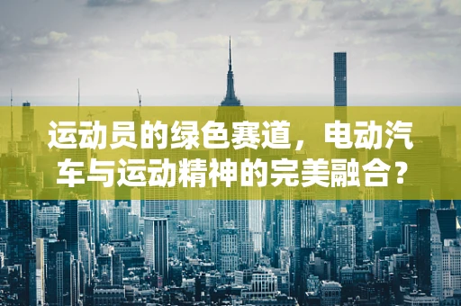 运动员的绿色赛道，电动汽车与运动精神的完美融合？