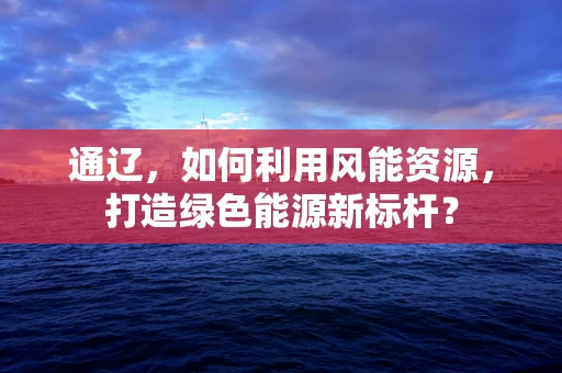 通辽，如何利用风能资源，打造绿色能源新标杆？