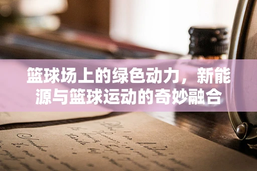 篮球场上的绿色动力，新能源与篮球运动的奇妙融合