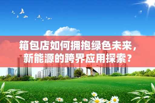 箱包店如何拥抱绿色未来，新能源的跨界应用探索？