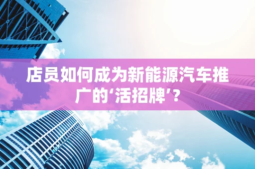 店员如何成为新能源汽车推广的‘活招牌’？