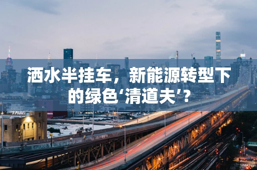 洒水半挂车，新能源转型下的绿色‘清道夫’？