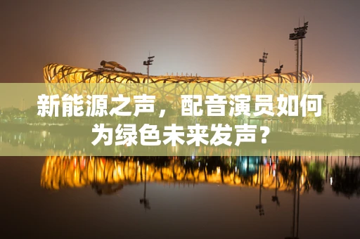新能源之声，配音演员如何为绿色未来发声？