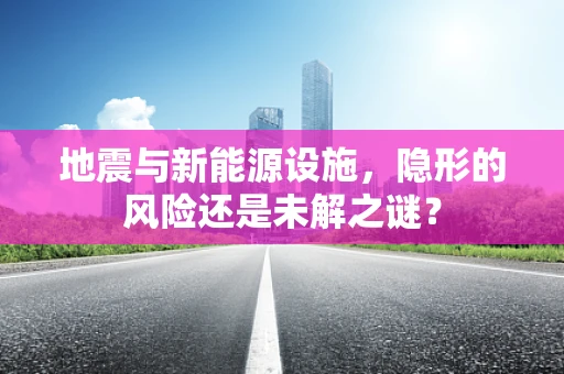 地震与新能源设施，隐形的风险还是未解之谜？