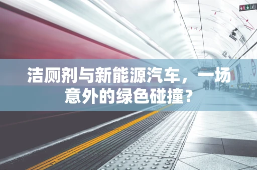 洁厕剂与新能源汽车，一场意外的绿色碰撞？