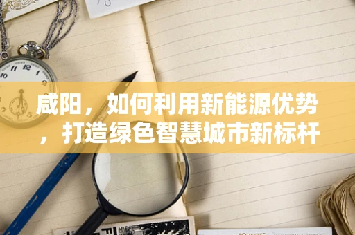 咸阳，如何利用新能源优势，打造绿色智慧城市新标杆？