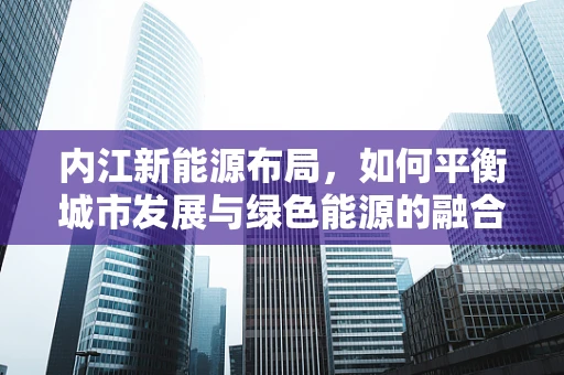 内江新能源布局，如何平衡城市发展与绿色能源的融合？