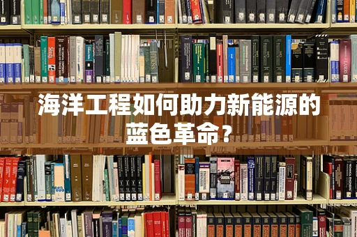 海洋工程如何助力新能源的蓝色革命？