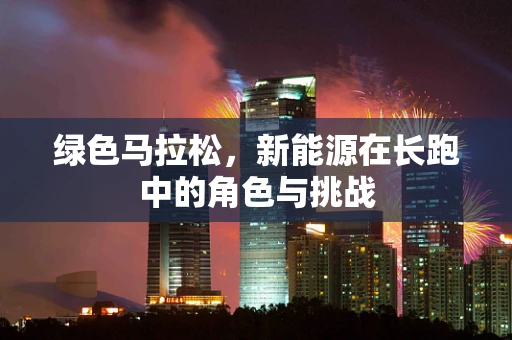 绿色马拉松，新能源在长跑中的角色与挑战