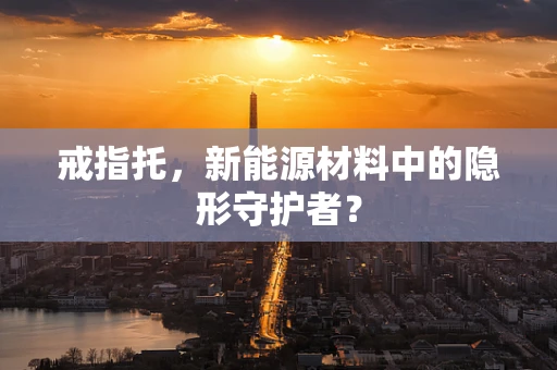 戒指托，新能源材料中的隐形守护者？