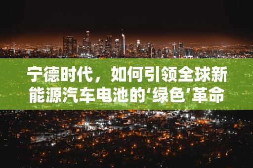 宁德时代，如何引领全球新能源汽车电池的‘绿色’革命？