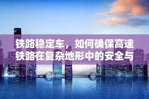铁路稳定车，如何确保高速铁路在复杂地形中的安全与稳定？