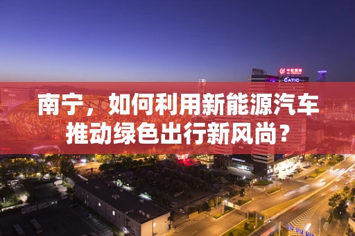 南宁，如何利用新能源汽车推动绿色出行新风尚？