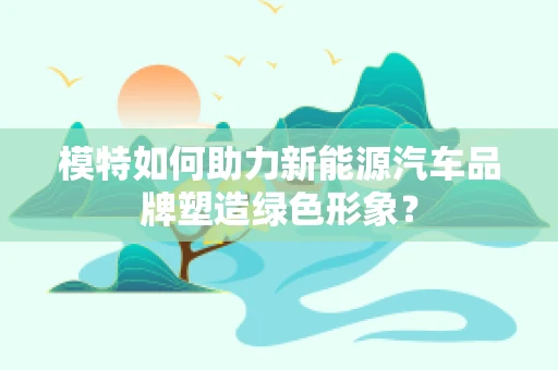 模特如何助力新能源汽车品牌塑造绿色形象？