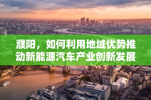 濮阳，如何利用地域优势推动新能源汽车产业创新发展？