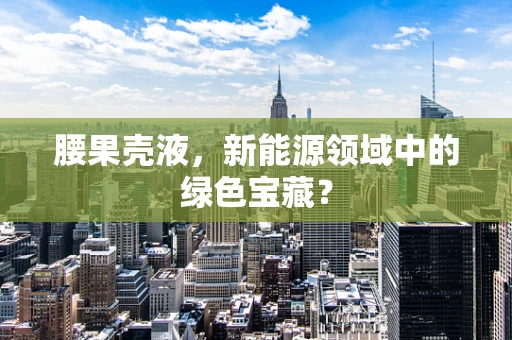 腰果壳液，新能源领域中的绿色宝藏？