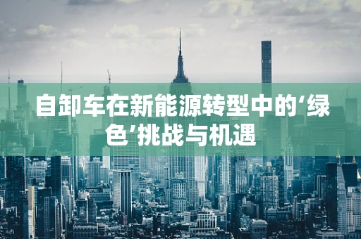 自卸车在新能源转型中的‘绿色’挑战与机遇